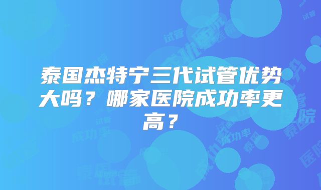 泰国杰特宁三代试管优势大吗?哪家医院成功率更高?