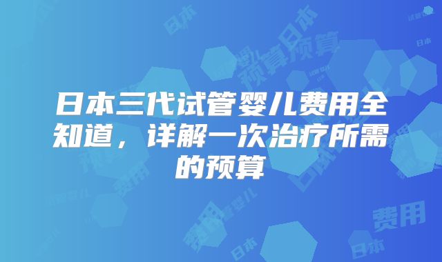 日本三代试管婴儿费用全知道,详解一次治疗所需的预算