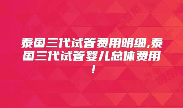 泰国三代试管费用明细,泰国三代试管婴儿总体费用!