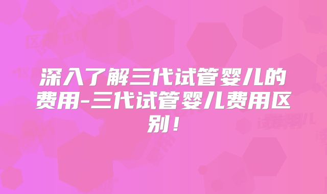 深入了解三代试管婴儿的费用-三代试管婴儿费用区别!