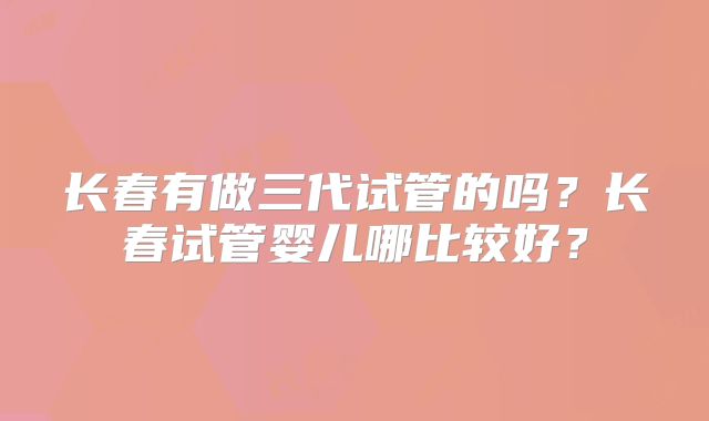 长春有做三代试管的吗?长春试管婴儿哪比较好?