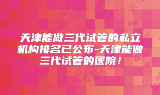 天津能做三代试管的私立机构排名已公布-天津能做三代试管的医院！