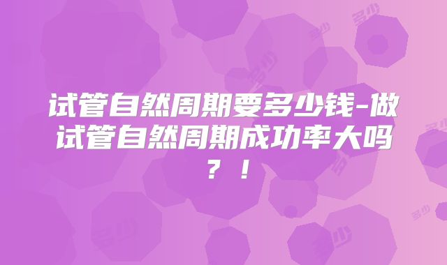 试管自然周期要多少钱-做试管自然周期成功率大吗?!