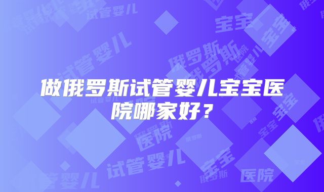 做俄罗斯试管婴儿宝宝医院哪家好？