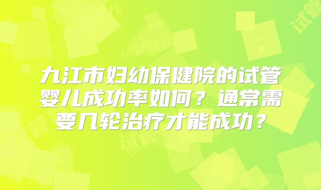 九江市妇幼保健院的试管婴儿成功率如何？通常需要几轮治疗才能成功？