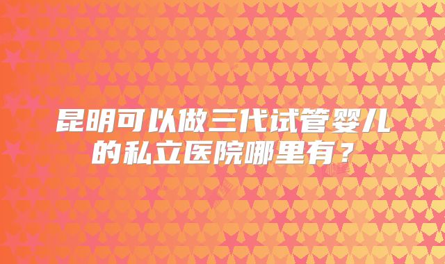 昆明可以做三代试管婴儿的私立医院哪里有？