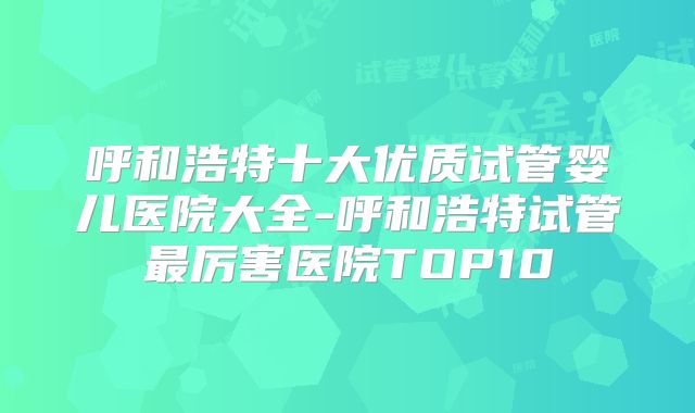 呼和浩特十大优质试管婴儿医院大全-呼和浩特试管最厉害医院TOP10