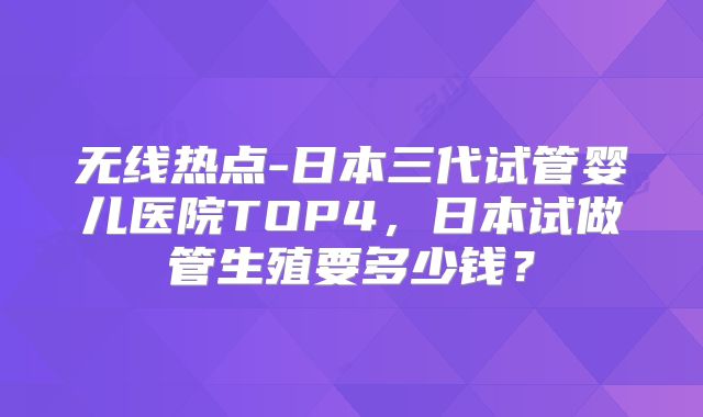 无线热点-日本三代试管婴儿医院TOP4,日本试做管生殖要多少钱?