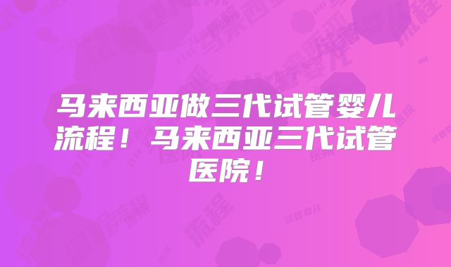 马来西亚做三代试管婴儿流程!马来西亚三代试管医院!