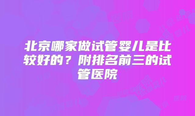 北京哪家做试管婴儿是比较好的?附排名前三的试管医院