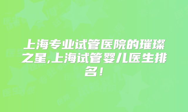 上海专业试管医院的璀璨之星,上海试管婴儿医生排名!
