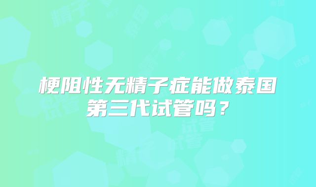 梗阻性无精子症能做泰国第三代试管吗?