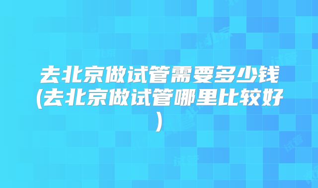 去北京做试管需要多少钱(去北京做试管哪里比较好)
