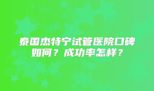 泰国杰特宁试管医院口碑如何？成功率怎样？