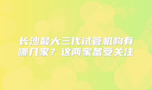 长沙最大三代试管机构有哪几家?这两家备受关注