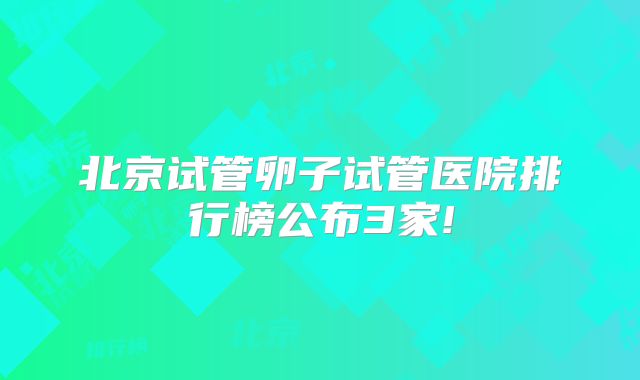 北京试管卵子试管医院排行榜公布3家!