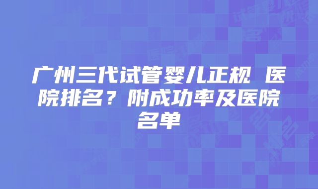 广州三代试管婴儿正规 医院排名？附成功率及医院名单