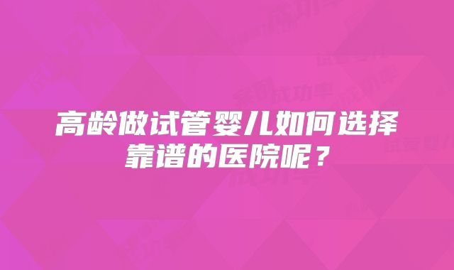 高龄做试管婴儿如何选择靠谱的医院呢?