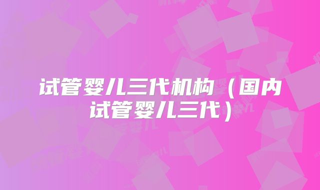 试管婴儿三代机构(国内试管婴儿三代)