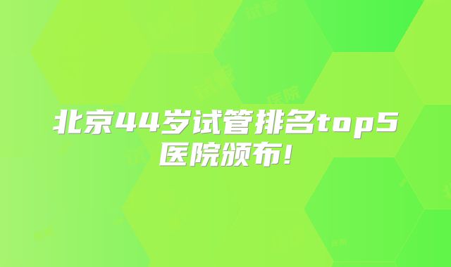 北京44岁试管排名top5医院颁布!