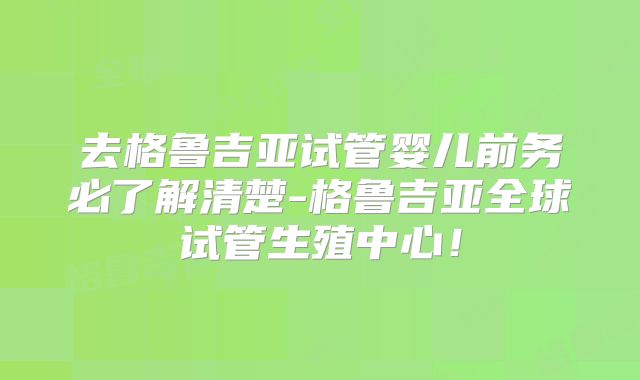去格鲁吉亚试管婴儿前务必了解清楚-格鲁吉亚全球试管生殖中心!