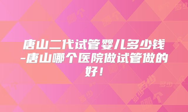 唐山二代试管婴儿多少钱-唐山哪个医院做试管做的好！