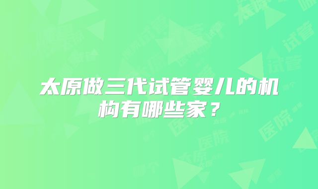 太原做三代试管婴儿的机构有哪些家？