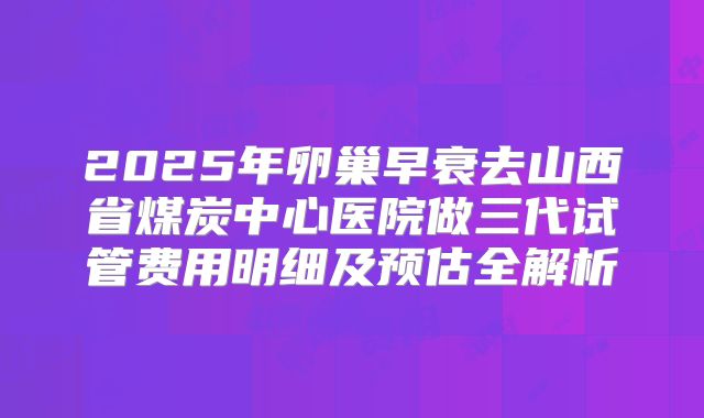 2025年卵巢早衰去山西省煤炭中心医院做三代试管费用明细及预估全解析