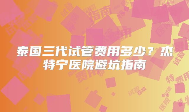 泰国三代试管费用多少？杰特宁医院避坑指南