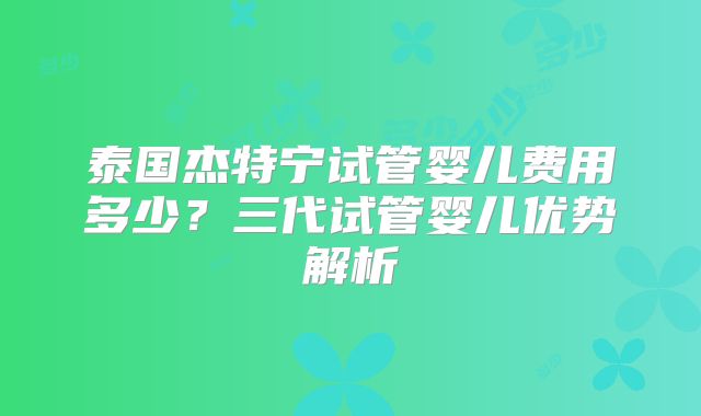 泰国杰特宁试管婴儿费用多少?三代试管婴儿优势解析