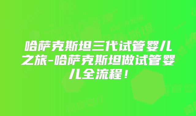 哈萨克斯坦三代试管婴儿之旅-哈萨克斯坦做试管婴儿全流程!