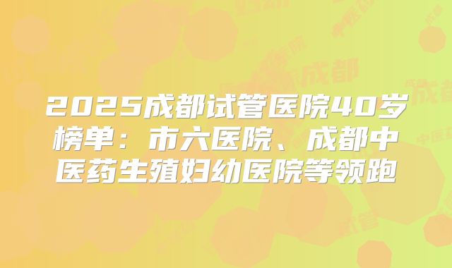 2025成都试管医院40岁榜单:市六医院、成都中医药生殖妇幼医院等领跑