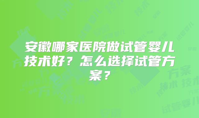 安徽哪家医院做试管婴儿技术好?怎么选择试管方案?