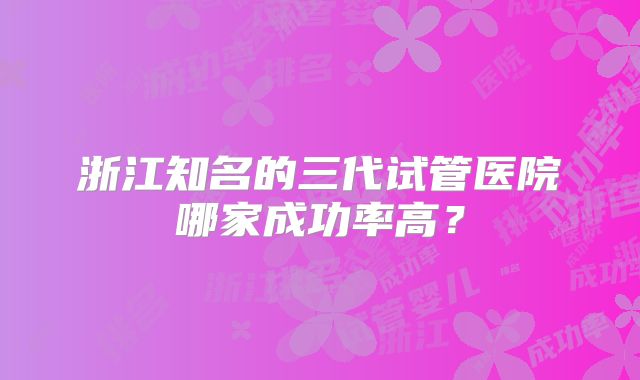 浙江知名的三代试管医院哪家成功率高?