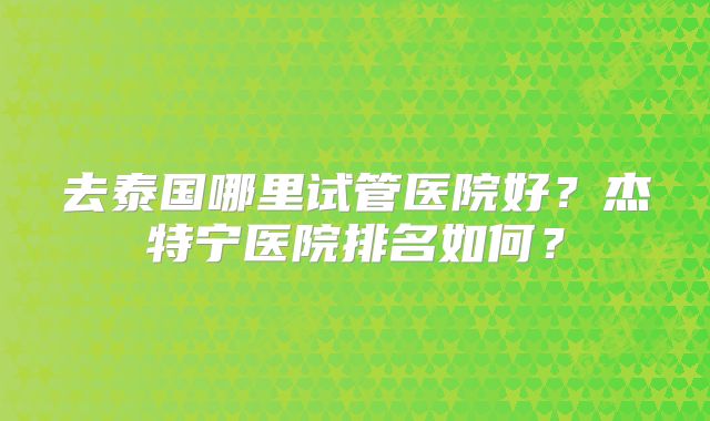 去泰国哪里试管医院好?杰特宁医院排名如何?