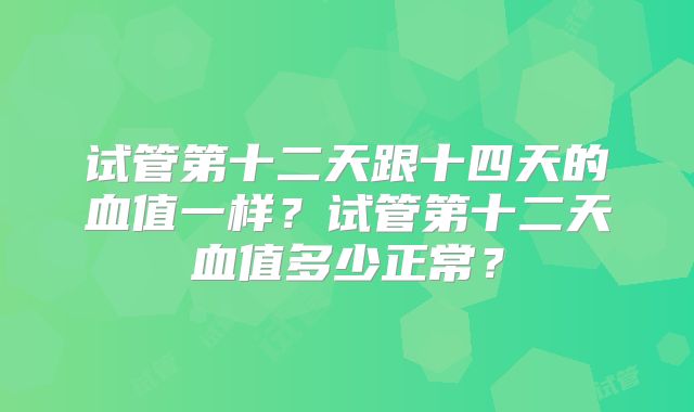 试管第十二天跟十四天的血值一样？试管第十二天血值多少正常？