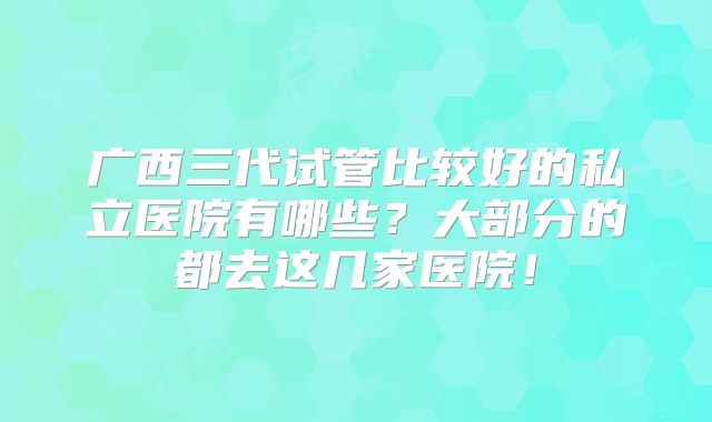 广西三代试管比较好的私立医院有哪些？大部分的都去这几家医院！