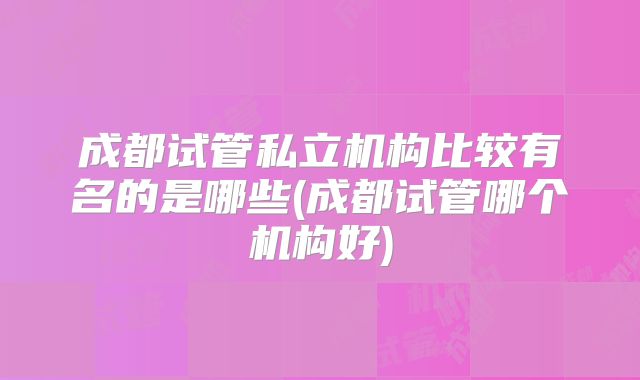 成都试管私立机构比较有名的是哪些(成都试管哪个机构好)