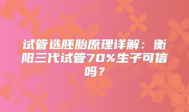 试管选胚胎原理详解:衡阳三代试管70%生子可信吗?