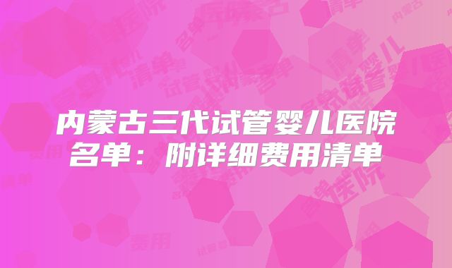 内蒙古三代试管婴儿医院名单:附详细费用清单