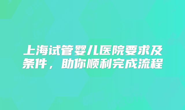 上海试管婴儿医院要求及条件，助你顺利完成流程