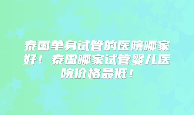 泰国单身试管的医院哪家好!泰国哪家试管婴儿医院价格最低!