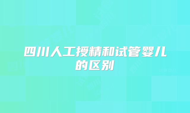 四川人工授精和试管婴儿的区别