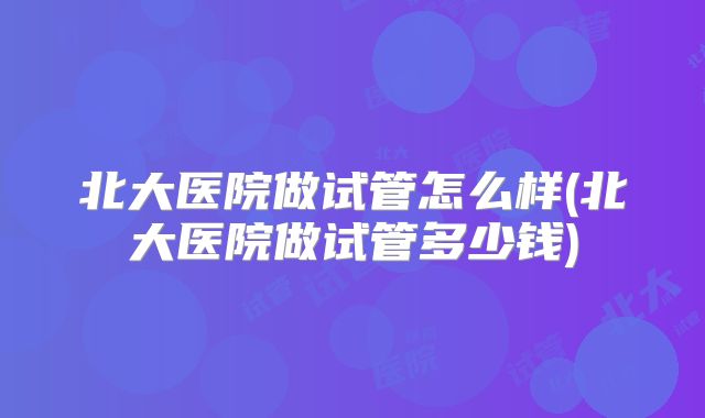 北大医院做试管怎么样(北大医院做试管多少钱)