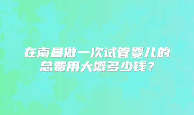 在南昌做一次试管婴儿的总费用大概多少钱?