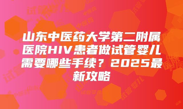 山东中医药大学第二附属医院HIV患者做试管婴儿需要哪些手续?2025最新攻略
