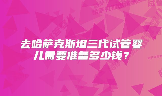 去哈萨克斯坦三代试管婴儿需要准备多少钱？