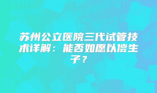 苏州公立医院三代试管技术详解:能否如愿以偿生子?
