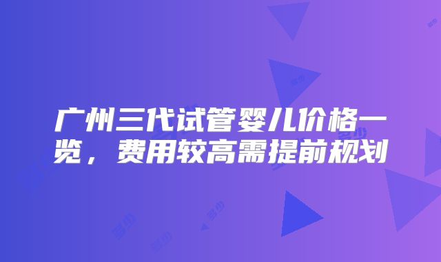 广州三代试管婴儿价格一览,费用较高需提前规划