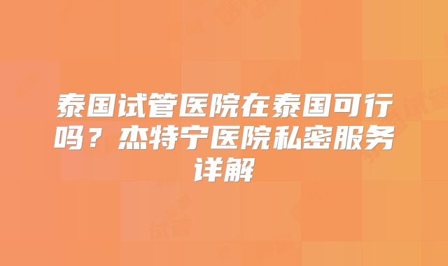 泰国试管医院在泰国可行吗?杰特宁医院私密服务详解